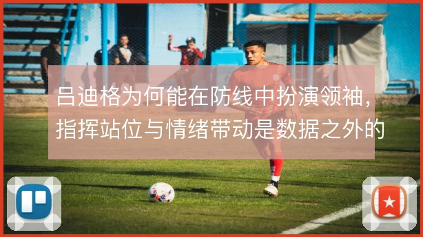吕迪格为何能在防线中扮演领袖，指挥站位与情绪带动是数据之外的价值所在