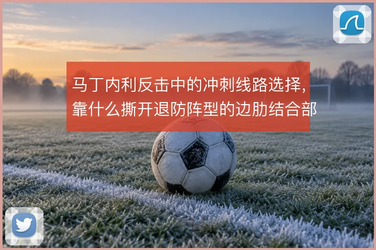 马丁内利反击中的冲刺线路选择,靠什么撕开退防阵型的边肋结合部