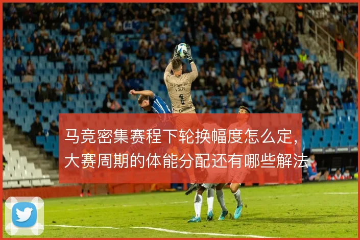 马竞密集赛程下轮换幅度怎么定，大赛周期的体能分配还有哪些解法