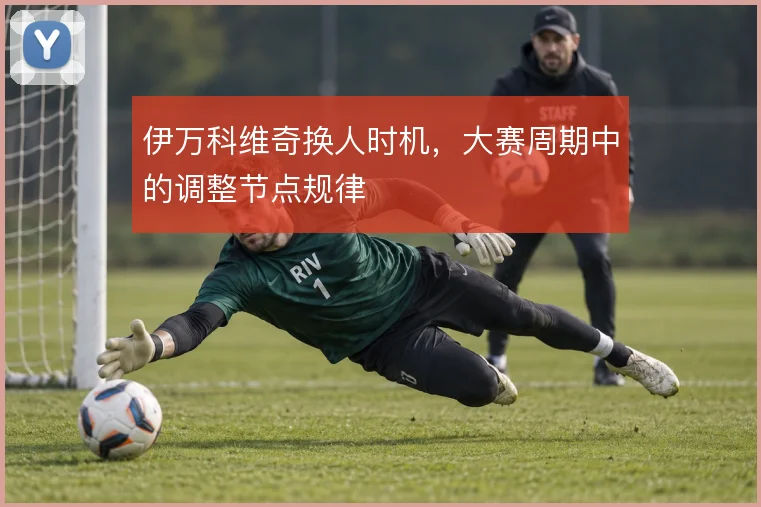 伊万科维奇换人时机，大赛周期中的调整节点规律
