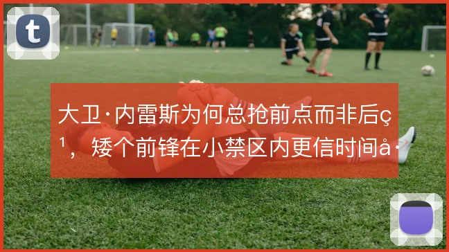 大卫·内雷斯为何总抢前点而非后点，矮个前锋在小禁区内更信时间差