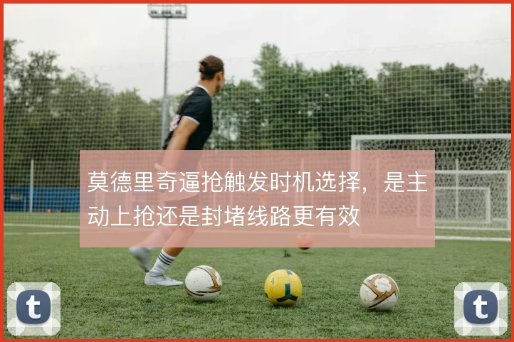 莫德里奇逼抢触发时机选择，是主动上抢还是封堵线路更有效