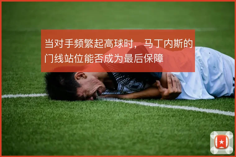 当对手频繁起高球时，马丁内斯的门线站位能否成为最后保障