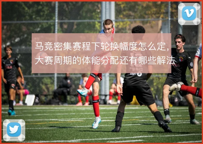 马竞密集赛程下轮换幅度怎么定，大赛周期的体能分配还有哪些解法