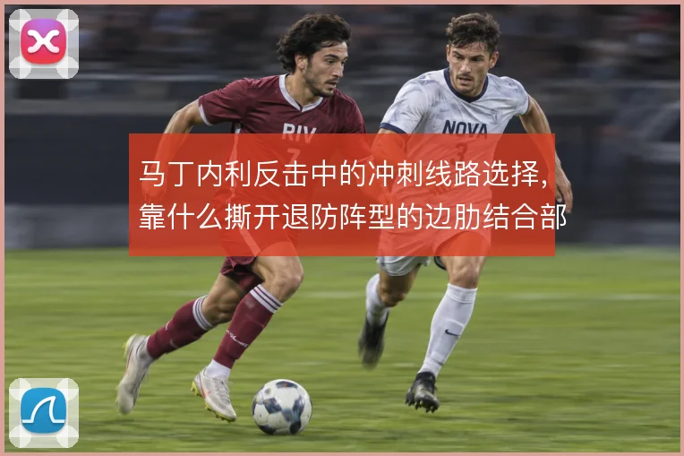 马丁内利反击中的冲刺线路选择,靠什么撕开退防阵型的边肋结合部
