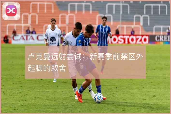 卢克曼远射尝试:新赛季前禁区外起脚的取舍