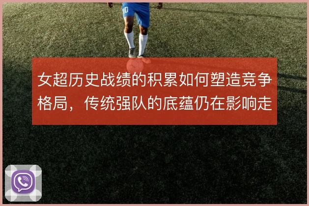 女超历史战绩的积累如何塑造竞争格局，传统强队的底蕴仍在影响走势