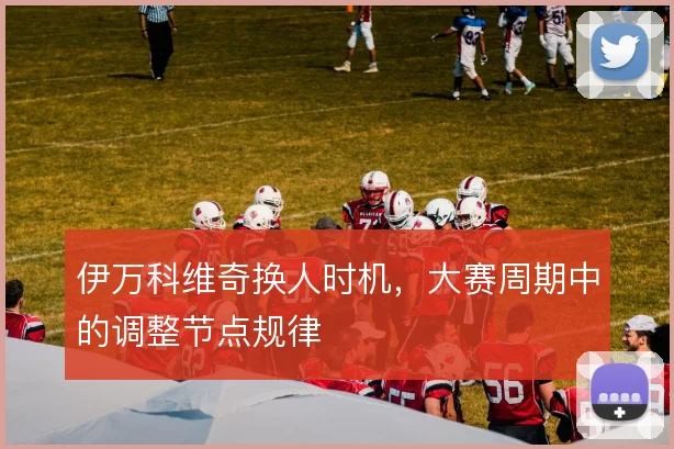 伊万科维奇换人时机，大赛周期中的调整节点规律