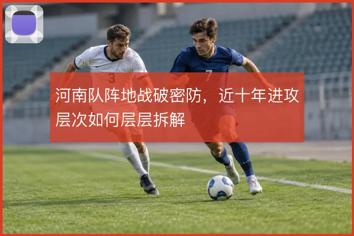 河南队阵地战破密防,近十年进攻层次如何层层拆解