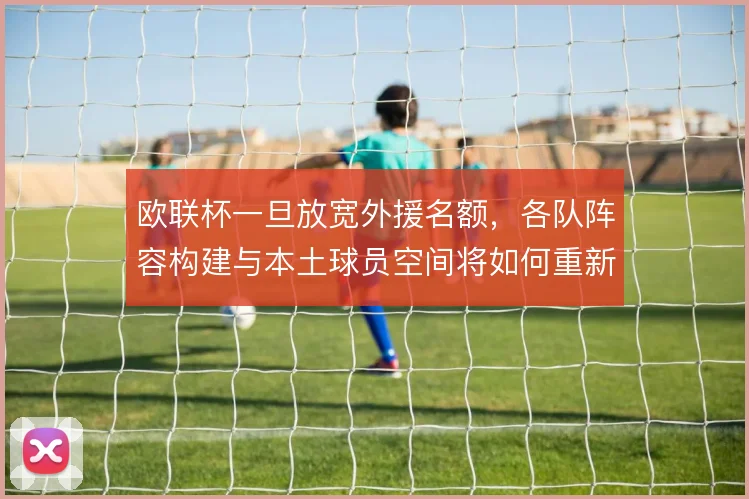 欧联杯一旦放宽外援名额，各队阵容构建与本土球员空间将如何重新分配