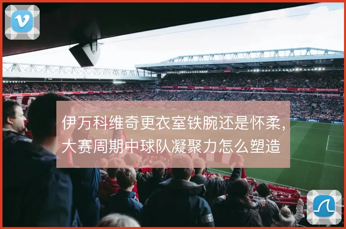 伊万科维奇更衣室铁腕还是怀柔，大赛周期中球队凝聚力怎么塑造