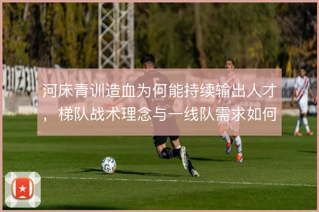 河床青训造血为何能持续输出人才，梯队战术理念与一线队需求如何衔接