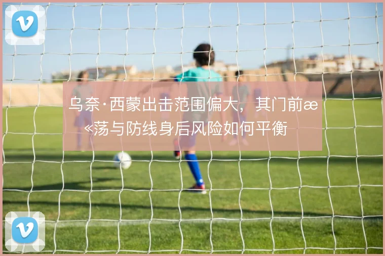 乌奈·西蒙出击范围偏大，其门前扫荡与防线身后风险如何平衡