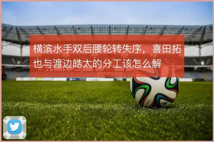 横滨水手双后腰轮转失序，喜田拓也与渡边皓太的分工该怎么解
