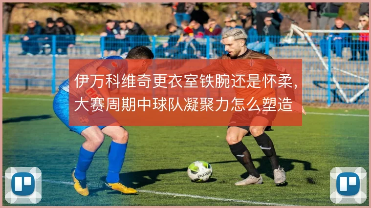 伊万科维奇更衣室铁腕还是怀柔，大赛周期中球队凝聚力怎么塑造