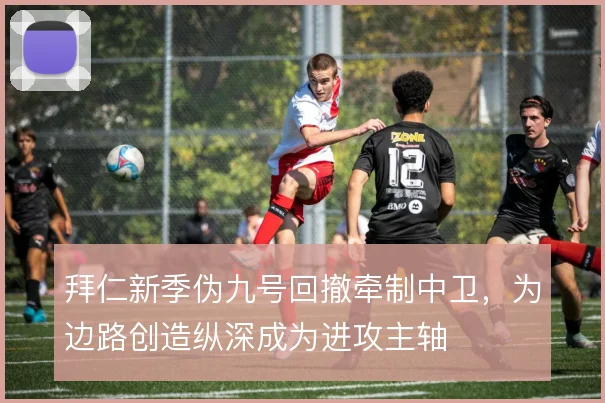 拜仁新季伪九号回撤牵制中卫，为边路创造纵深成为进攻主轴