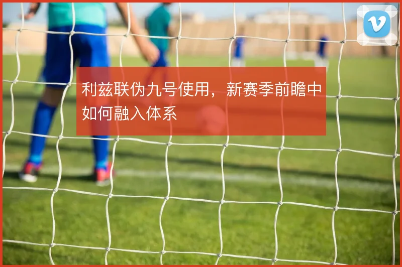 利兹联伪九号使用，新赛季前瞻中如何融入体系