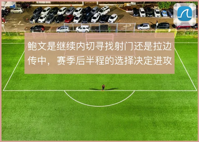 鲍文是继续内切寻找射门还是拉边传中，赛季后半程的选择决定进攻效率