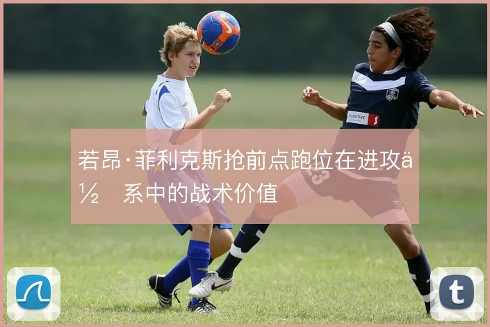 若昂·菲利克斯抢前点跑位在进攻体系中的战术价值